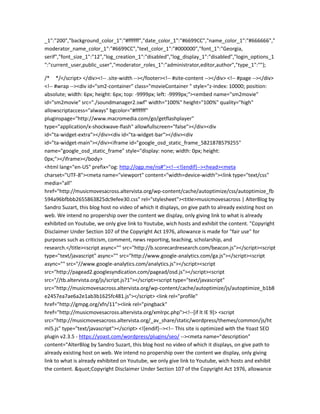 _1":"200","background_color_1":"#ffffff","date_color_1":"#6699CC","name_color_1":"#666666","
moderator_name_color_1":"#6699CC","text_color_1":"#000000","font_1":"Georgia,
serif","font_size_1":"12","log_creation_1":"disabled","log_display_1":"disabled","login_options_1
":"current_user,public_user","moderator_roles_1":"administrator,editor,author","type_1":""};
/* */</script> </div><!-- .site-width --></footer><!-- #site-content --></div> <!-- #page --></div>
<!-- #wrap --><div id="sm2-container" class="movieContainer " style="z-index: 10000; position:
absolute; width: 6px; height: 6px; top: -9999px; left: -9999px;"><embed name="sm2movie"
id="sm2movie" src="./soundmanager2.swf" width="100%" height="100%" quality="high"
allowscriptaccess="always" bgcolor="#ffffff"
pluginspage="http://www.macromedia.com/go/getflashplayer"
type="application/x-shockwave-flash" allowfullscreen="false"></div><div
id="ta-widget-extra"></div><div id="ta-widget-bar"></div><div
id="ta-widget-main"></div><iframe id="google_osd_static_frame_5821878579255"
name="google_osd_static_frame" style="display: none; width: 0px; height:
0px;"></iframe></body>
<html lang="en-US" prefix="og: http://ogp.me/ns#"><!--<![endif]--><head><meta
charset="UTF-8"><meta name="viewport" content="width=device-width"><link type="text/css"
media="all"
href="http://musicmovesacross.altervista.org/wp-content/cache/autoptimize/css/autoptimize_fb
594a96bfbbb2655863825dc9efee30.css" rel="stylesheet"><title>musicmovesacross | AlterBlog by
Sandro Suzart, this blog host no video of which it displays, on give path to already existing host on
web. We intend no propership over the content we display, only giving link to what is already
exhibited on Youtube, we only give link to Youtube, wich hosts and exhibit the content. "Copyright
Disclaimer Under Section 107 of the Copyright Act 1976, allowance is made for "fair use" for
purposes such as criticism, comment, news reporting, teaching, scholarship, and
research.</title><script async="" src="http://b.scorecardresearch.com/beacon.js"></script><script
type="text/javascript" async="" src="http://www.google-analytics.com/ga.js"></script><script
async="" src="//www.google-analytics.com/analytics.js"></script><script
src="http://pagead2.googlesyndication.com/pagead/osd.js"></script><script
src="//tb.altervista.org/js/script.js?1"></script><script type="text/javascript"
src="http://musicmovesacross.altervista.org/wp-content/cache/autoptimize/js/autoptimize_b1b8
e2457ea7ae6a2e1ab3b1625fc481.js"></script> <link rel="profile"
href="http://gmpg.org/xfn/11"><link rel="pingback"
href="http://musicmovesacross.altervista.org/xmlrpc.php"><!--[if lt IE 9]> <script
src="http://musicmovesacross.altervista.org/_av_share/static/wordpress/themes/common/js/ht
ml5.js" type="text/javascript"></script> <![endif]--><!-- This site is optimized with the Yoast SEO
plugin v2.3.5 - https://yoast.com/wordpress/plugins/seo/ --><meta name="description"
content="AlterBlog by Sandro Suzart, this blog host no video of which it displays, on give path to
already existing host on web. We intend no propership over the content we display, only giving
link to what is already exhibited on Youtube, we only give link to Youtube, wich hosts and exhibit
the content. "Copyright Disclaimer Under Section 107 of the Copyright Act 1976, allowance
 