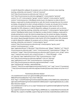 is made for "fair use" for purposes such as criticism, comment, news reporting,
teaching, scholarship, and research."><link rel="canonical"
href="http://musicmovesacross.altervista.org"><link rel="next"
href="http://musicmovesacross.altervista.org/page/2/"><meta property="og:locale"
content="en_US"><meta property="og:type" content="website"><meta property="og:title"
content="musicmovesacross | AlterBlog by Sandro Suzart, this blog host no video of which it
displays, on give path to already existing host on web. We intend no propership over the content
we display, only giving link to what is already exhibited on Youtube, we only give link to Youtube,
wich hosts and exhibit the content. "Copyright Disclaimer Under Section 107 of the
Copyright Act 1976, allowance is made for "fair use" for purposes such as criticism,
comment, news reporting, teaching, scholarship, and research."><meta property="og:description"
content="AlterBlog by Sandro Suzart, this blog host no video of which it displays, on give path to
already existing host on web. We intend no propership over the content we display, only giving
link to what is already exhibited on Youtube, we only give link to Youtube, wich hosts and exhibit
the content. "Copyright Disclaimer Under Section 107 of the Copyright Act 1976, allowance
is made for "fair use" for purposes such as criticism, comment, news reporting,
teaching, scholarship, and research."><meta property="og:url"
content="http://musicmovesacross.altervista.org"><meta property="og:site_name"
content="musicmovesacross"> <script
type="application/ld+json">{"@context":"http://schema.org","@type":"WebSite","url":"http:/
/musicmovesacross.altervista.org/","name":"musicmovesacross","potentialAction":{"@type":"Se
archAction","target":"http://musicmovesacross.altervista.org/?s={search_term_string}","query-
input":"required name=search_term_string"}}</script> <!-- / Yoast SEO plugin. --><link
rel="alternate" type="application/rss+xml" title="musicmovesacross » Feed"
href="http://musicmovesacross.altervista.org/feed/"><link rel="alternate"
type="application/rss+xml" title="musicmovesacross » Comments Feed"
href="http://musicmovesacross.altervista.org/comments/feed/"> <script
type="text/javascript">window._wpemojiSettings =
{"baseUrl":"http://s.w.org/images/core/emoji/72x72/","ext":".png","source":{"concatemoji
":"http://musicmovesacross.altervista.org/wp-includes/js/wp-emoji-release.min.js?ver=4.3.1"
}};
!function(a,b,c){function d(a){var
c=b.createElement("canvas"),d=c.getContext&&c.getContext("2d");return
d&&d.fillText?(d.textBaseline="top",d.font="600 32px
Arial","flag"===a?(d.fillText(String.fromCharCode(55356,56812,55356,56807),0,0),c.toDataURL().le
ngth>3e3):(d.fillText(String.fromCharCode(55357,56835),0,0),0!==d.getImageData(16,16,1,1).data
[0])):!1}function e(a){var
c=b.createElement("script");c.src=a,c.type="text/javascript",b.getElementsByTagName("head")[0].
appendChild(c)}var
f,g;c.supports={simple:d("simple"),flag:d("flag")},c.DOMReady=!1,c.readyCallback=function(){c.DO
MReady=!0},c.supports.simple&&c.supports.flag||(g=function(){c.readyCallback()},b.addEventList
 