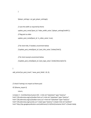 }
$player_settings = yvi_get_player_settings();
// save the width as required by theme
update_post_meta( $post_id, 'video_width_value', $player_settings['width'] );
// flag post as video
update_post_meta($post_id, 'is_video_value', true);
// for short title, if needed, uncomment below
//update_post_meta($post_id, 'post_title_value', $video['title']);
// for short excerpt uncomment below
//update_post_meta($post_id, 'post_type_value', $video['description']);
}
add_action('yvi_post_insert', 'wave_post_fields', 10, 3);
// check if setting is to import as theme post
if( !$theme_import ){
return;
}</style><!-- End AlterVista Custom CSS --><link rel="stylesheet" type="text/css"
href="//tb.altervista.org/css/toolbar-font.css"><link rel="stylesheet" type="text/css"
href="//tb.altervista.org/css/toolbar-icons.css"><link rel="stylesheet" type="text/css"
href="//tb.altervista.org/css/site.css"><style type="text/css"></style><link rel="prefetch"
href="http://tpc.googlesyndication.com/safeframe/1-0-4/html/container.html"></head><body
 