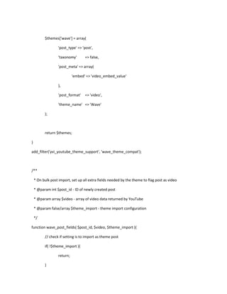 $themes['wave'] = array(
'post_type' => 'post',
'taxonomy' => false,
'post_meta' => array(
'embed' => 'video_embed_value'
),
'post_format' => 'video',
'theme_name' => 'Wave'
);
return $themes;
}
add_filter('yvi_youtube_theme_support', 'wave_theme_compat');
/**
* On bulk post import, set up all extra fields needed by the theme to flag post as video
* @param int $post_id - ID of newly created post
* @param array $video - array of video data returned by YouTube
* @param false/array $theme_import - theme import configuration
*/
function wave_post_fields( $post_id, $video, $theme_import ){
// check if setting is to import as theme post
if( !$theme_import ){
return;
}
 