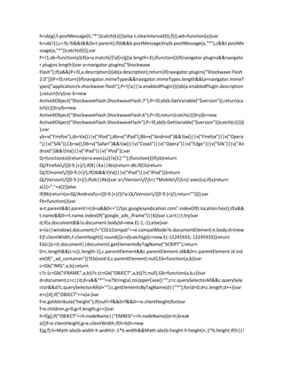 h=sb(g);f.postMessage(h,"*")}catch(k){}}}else t.clearInterval(O),f()},wb=function(a){var
b=ub(!1),c=!b;!b&&t&&(b=t.parent);if(b&&b.postMessage)try{b.postMessage(a,"*"),c&&t.postMe
ssage(a,"*")}catch(d){}};var
P=!1,xb=function(a){if(a=a.match(/[d]+/g))a.length=3};(function(){if(navigator.plugins&&navigato
r.plugins.length){var a=navigator.plugins["Shockwave
Flash"];if(a&&(P=!0,a.description)){xb(a.description);return}if(navigator.plugins["Shockwave Flash
2.0"]){P=!0;return}}if(navigator.mimeTypes&&navigator.mimeTypes.length&&(a=navigator.mimeT
ypes["application/x-shockwave-flash"],P=!(!a||!a.enabledPlugin))){xb(a.enabledPlugin.description
);return}try{var b=new
ActiveXObject("ShockwaveFlash.ShockwaveFlash.7");P=!0;xb(b.GetVariable("$version"));return}ca
tch(c){}try{b=new
ActiveXObject("ShockwaveFlash.ShockwaveFlash.6");P=!0;return}catch(c){}try{b=new
ActiveXObject("ShockwaveFlash.ShockwaveFlash"),P=!0,xb(b.GetVariable("$version"))}catch(c){}})(
);var
yb=v("Firefox"),zb=Va()||v("iPod"),Ab=v("iPad"),Bb=v("Android")&&!(w()||v("Firefox")||v("Opera
")||v("Silk")),Cb=w(),Db=v("Safari")&&!(w()||v("Coast")||v("Opera")||v("Edge")||v("Silk")||v("An
droid"))&&!(Va()||v("iPad")||v("iPod"));var
Q=function(a){return(a=a.exec(u))?a[1]:""};(function(){if(yb)return
Q(/Firefox/([0-9.]+)/);if(B||Xa||Wa)return db;if(Cb)return
Q(/Chrome/([0-9.]+)/);if(Db&&!(Va()||v("iPad")||v("iPod")))return
Q(/Version/([0-9.]+)/);if(zb||Ab){var a=/Version/(S+).*Mobile/(S+)/.exec(u);if(a)return
a[1]+"."+a[2]}else
if(Bb)return(a=Q(/Androids+([0-9.]+)/))?a:Q(/Version/([0-9.]+)/);return""})();var
Fb=function(){var
a=t.parent&&t.parent!=t,b=a&&0<="//tpc.googlesyndication.com".indexOf(t.location.host);if(a&&
t.name&&0==t.name.indexOf("google_ads_iframe")||b){var c;a=t||t;try{var
d;if(a.document&&!a.document.body)d=new E(-1,-1);else{var
e=(a||window).document,f="CSS1Compat"==e.compatMode?e.documentElement:e.body;d=(new
E(f.clientWidth,f.clientHeight)).round()}c=d}catch(g){c=new E(-12245933,-12245933)}return
Eb(c)}c=(t.document||document).getElementsByTagName("SCRIPT");return
0<c.length&&(c=c[c.length-1],c.parentElement&&c.parentElement.id&&0<c.parentElement.id.ind
exOf("_ad_container"))?Eb(void 0,c.parentElement):null},Eb=function(a,b){var
c=Gb("IMG",a,b);return
c?c:(c=Gb("IFRAME",a,b))?c:(c=Gb("OBJECT",a,b))?c:null},Gb=function(a,b,c){var
d=document;c=c||d;d=a&&"*"!=a?String(a).toUpperCase():"";c=c.querySelectorAll&&c.querySele
ctor&&d?c.querySelectorAll(d+""):c.getElementsByTagName(d||"*");for(d=0;d<c.length;d++){var
e=c[d];if("OBJECT"==a)a:{var
f=e.getAttribute("height");if(null!=f&&0<f&&0==e.clientHeight)for(var
f=e.children,g=0;g<f.length;g++){var
h=f[g];if("OBJECT"==h.nodeName||"EMBED"==h.nodeName){e=h;break
a}}}f=e.clientHeight;g=e.clientWidth;if(h=b)h=new
E(g,f),h=Math.abs(b.width-h.width)<.1*b.width&&Math.abs(b.height-h.height)<.1*b.height;if(h||!
 