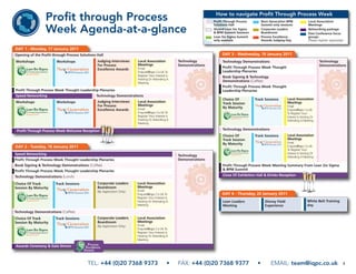 How to navigate Profit Through Process Week
                  Profit through Process                                                                             Profit Through Process
                                                                                                                     Solutions Hall
                                                                                                                                                   Next Generation BPM
                                                                                                                                                   Summit only sessions
                                                                                                                                                                                     Local Association
                                                                                                                                                                                     Meetings

                  Week Agenda-at-a-glance                                                                            Shared Lean Six Sigma
                                                                                                                     & BPM Summit Sessions
                                                                                                                     Lean Six Sigma Summit
                                                                                                                                                   Corporate Leaders
                                                                                                                                                   Boardroom
                                                                                                                                                   Process Excellence
                                                                                                                                                                                     Networking package
                                                                                                                                                                                     Post Conference focus
                                                                                                                                                                                     groups
                                                                                                                     only sessions                 Awards Judging Day                (Please register separately)

DAY 1 - Monday, 17 January 2011
Opening of the Profit through Process Solutions Hall                                                                      DAY 3 - Wednesday, 19 January 2011
Workshops               Workshops               Judging Interviews      Local Association           Technology            Technology Demonstrations                                          Technology
                                                For Process             Meetings                    Demonstrations                                                                           Demonstrations
                                                                        Email                                             Profit Through Process Week Thought
                                                Excellence Awards
                                                                        Enquire@Iqpc.Co.Uk To                             Leadership Plenaries
                                                                        Register Your Interest Is                         Book Signing & Technology
                                                                        Hosting Or Attending A
                                                                        Meeting
                                                                                                                          Demonstrations (Coffee)
                                                                                                                          Profit Through Process Week Thought
Profit Through Process Week Thought Leadership Plenaries                                                                  Leadership Plenaries
Speed Networking                               Technology Demonstrations
                                                                                                                          Choice Of           Track Sessions        Local Association
Workshops               Workshops               Judging Interviews      Local Association                                 Track Session                             Meetings
                                                For Process             Meetings                                                                                    Email
                                                                        Email                                             By Maturity
                                                Excellence Awards                                                                                                   Enquire@Iqpc.Co.Uk
                                                                        Enquire@Iqpc.Co.Uk To                                                                       To Register Your
                                                                        Register Your Interest Is                                                                   Interest Is Hosting Or
                                                                        Hosting Or Attending A                                                                      Attending A Meeting
                                                                        Meeting

 Profit Through Process Week Welcome Reception                                                                            Technology Demonstrations
                                                                                                                          Choice Of           Track Sessions        Local Association
                                                                                                                          Track Session                             Meetings
                                                                                                                          By Maturity                               Email
DAY 2 - Tuesday, 18 January 2011                                                                                                                                    Enquire@Iqpc.Co.Uk
                                                                                                                                                                    To Register Your
Speed Networking                                                                                                                                                    Interest Is Hosting Or
                                                                                                    Technology                                                      Attending A Meeting
Profit Through Process Week Thought Leadership Plenaries                                            Demonstrations
Book Signing & Technology Demonstrations (Coffee)                                                                         Profit Through Process Week Meeting Summary From Lean Six Sigma
Profit Through Process Week Thought Leadership Plenaries                                                                  & BPM Summit

Technology Demonstrations (Lunch)                                                                                         Close Of Exhibition Hall & Drinks Reception

Choice Of Track        Track Sessions           Corporate Leaders       Local Association
Session By Maturity                             Boardroom               Meetings
                                                (By Application Only)   Email
                                                                        Enquire@Iqpc.Co.Uk To                             DAY 4 - Thursday, 20 January 2011
                                                                        Register Your Interest Is
                                                                        Hosting Or Attending A                            Lean Leaders               Disney Field                   White Belt Training
                                                                        Meeting                                           Meeting                    Experience                     day
Technology Demonstrations (Coffee)
Choice Of Track        Track Sessions           Corporate Leaders       Local Association
Session By Maturity                             Boardroom               Meetings
                                                (By Application Only)   Email
                                                                        Enquire@Iqpc.Co.Uk To
                                                                        Register Your Interest Is
                                                                        Hosting Or Attending A
                                                                        Meeting

Awards Ceremony & Gala Dinner



                                          TEL: +44 (0)20 7368 9373                             •    FAX: +44 (0)20 7368 9377                   •         EMAIL: team@iqpc.co.uk                                 3
 