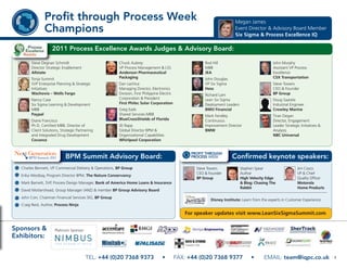Profit through Process Week                                                                                 Megan James
               Champions                                                                                                   Event Director & Advisory Board Member
                                                                                                                           Six Sigma & Process Excellence IQ

                   2011 Process Excellence Awards Judges & Advisory Board:

       Steve Degnan Schmidt                              Chuck Aubrey                                     Rod Hill                              John Murphy
       Director Strategic Enablement                     VP Process Management & LSS                      MBB                                   Assistant VP Process
       Allstate                                          Anderson Pharmaceutical                          JEA                                   Excellence
       Tonja Summit                                      Packaging                                        John Douglas                          CSX Transportation
       SVP Enterprise Planning & Strategic               Dan Lachica                                      VP Six Sigma                          Steve Towers
       Initiatives                                       Managing Director, Electronics                   Hess                                  CEO & Founder
       Wachovia – Wells Fargo                            Division, First Philippine Electric              Richard Lam                           BP Group
       Nancy Case                                        Corporation & President                          Lean Six Sigma                        Doug Saarela
       Six Sigma Learning & Development                  First Philec Solar Corporation                   Deployment Leaders                    Industrial Engineer
       MBB                                               Greg Eads                                        BMO Financial                         Crowley Marine
       Paypal                                            Shared Services MBB                              Mark Fendley                          Tiran Degan
       Diane Francisco                                   BlueCrossShields of Florida                      Continuous                            Director, Engagement
       Ph.D, Certified MBB, Director of                  JD Rapp                                          Improvement Director                  Leader Strategic Initiatives &
       Client Solutions, Strategic Partnering            Global Director BPM &                            BMW                                   Analysis
       and Integrated Drug Development                   Organizational Capabilities                                                            NBC Universal
       Covance                                           Whirlpool Corporation



                            BPM Summit Advisory Board:                                                                   Confirmed keynote speakers:
  Charles Bennett, VP Commercial Delivery & Operations, BP Group                                      Steve Towers             Stephen Spear                   Jim Cosco
                                                                                                      CEO & Founder            Author                          VP & Chief
  Erika Westbay, Program Director BPM, The Nature Conservancy
                                                                                                      BP Group                 High Velocity Edge              Quality Officer
  Mark Barnett, SVP, Process Design Manager, Bank of America Home Loans & Insurance                                            & Blog: Chasing The             Motorola
                                                                                                                               Rabbit                          Home Products
  David Mottershead, Group Manager (ANZ) & member BP Group Advisory Board
  John Corr, Chairman Financial Services SIG, BP Group
                                                                                                             Disney Institute: Learn from the experts in Customer Experience
  Craig Reid, Author, Process Ninja

                                                                                                  For speaker updates visit www.LeanSixSigmaSummit.com


Sponsors &           Platinum Sponsor
Exhibitors:


                                        TEL: +44 (0)20 7368 9373                     •         FAX: +44 (0)20 7368 9377             •      EMAIL: team@iqpc.co.uk                7
 