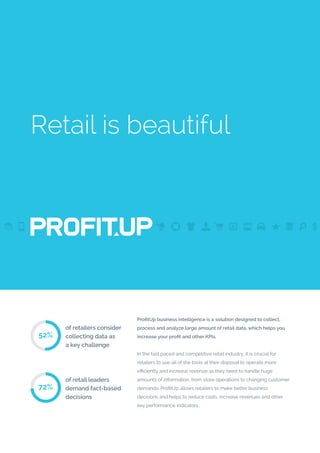 Retail is beautiful
ProfitUp business intelligence is a solution designed to collect,
process and analyze large amount of retail data, which helps you
increase your profit and other KPIs.
In the fast paced and competitive retail industry, it is crucial for
retailers to use all of the tools at their disposal to operate more
efficiently and increase revenue as they need to handle huge
amounts of information, from store operations to changing customer
demands. ProfitUp allows retailers to make better business
decisions and helps to reduce costs, increase revenues and other
key performance indicators.
of retailers consider
collecting data as
a key challenge
52%
of retail leaders
demand fact-based
decisions
72%
 