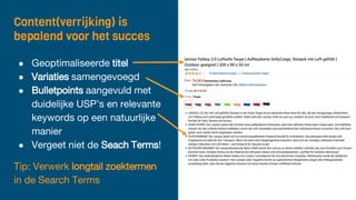 Content(verrijking) is
bepalend voor het succes
● Geoptimaliseerde titel
● Variaties samengevoegd
● Bulletpoints aangevuld met
duidelijke USP’s en relevante
keywords op een natuurlijke
manier
● Vergeet niet de Seach Terms!
Tip: Verwerk longtail zoektermen
in de Search Terms
 