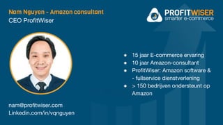 Nam Nguyen - Amazon consultant
CEO ProfitWiser
nam@profitwiser.com
Linkedin.com/in/vqnguyen
● 15 jaar E-commerce ervaring
● 10 jaar Amazon-consultant
● ProfitWiser: Amazon software &
- fullservice dienstverlening
● > 150 bedrijven ondersteunt op
Amazon
 