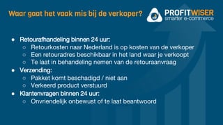 Waar gaat het vaak mis bij de verkoper?
● Retourafhandeling binnen 24 uur:
○ Retourkosten naar Nederland is op kosten van de verkoper
○ Een retouradres beschikbaar in het land waar je verkoopt
○ Te laat in behandeling nemen van de retouraanvraag
● Verzending:
○ Pakket komt beschadigd / niet aan
○ Verkeerd product verstuurd
● Klantenvragen binnen 24 uur:
○ Onvriendelijk onbewust of te laat beantwoord
 