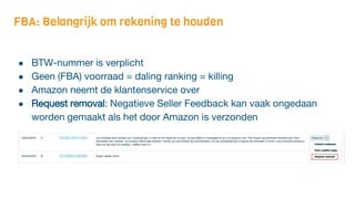 FBA: Belangrijk om rekening te houden
● BTW-nummer is verplicht
● Geen (FBA) voorraad = daling ranking = killing
● Amazon neemt de klantenservice over
● Request removal: Negatieve Seller Feedback kan vaak ongedaan
worden gemaakt als het door Amazon is verzonden
 