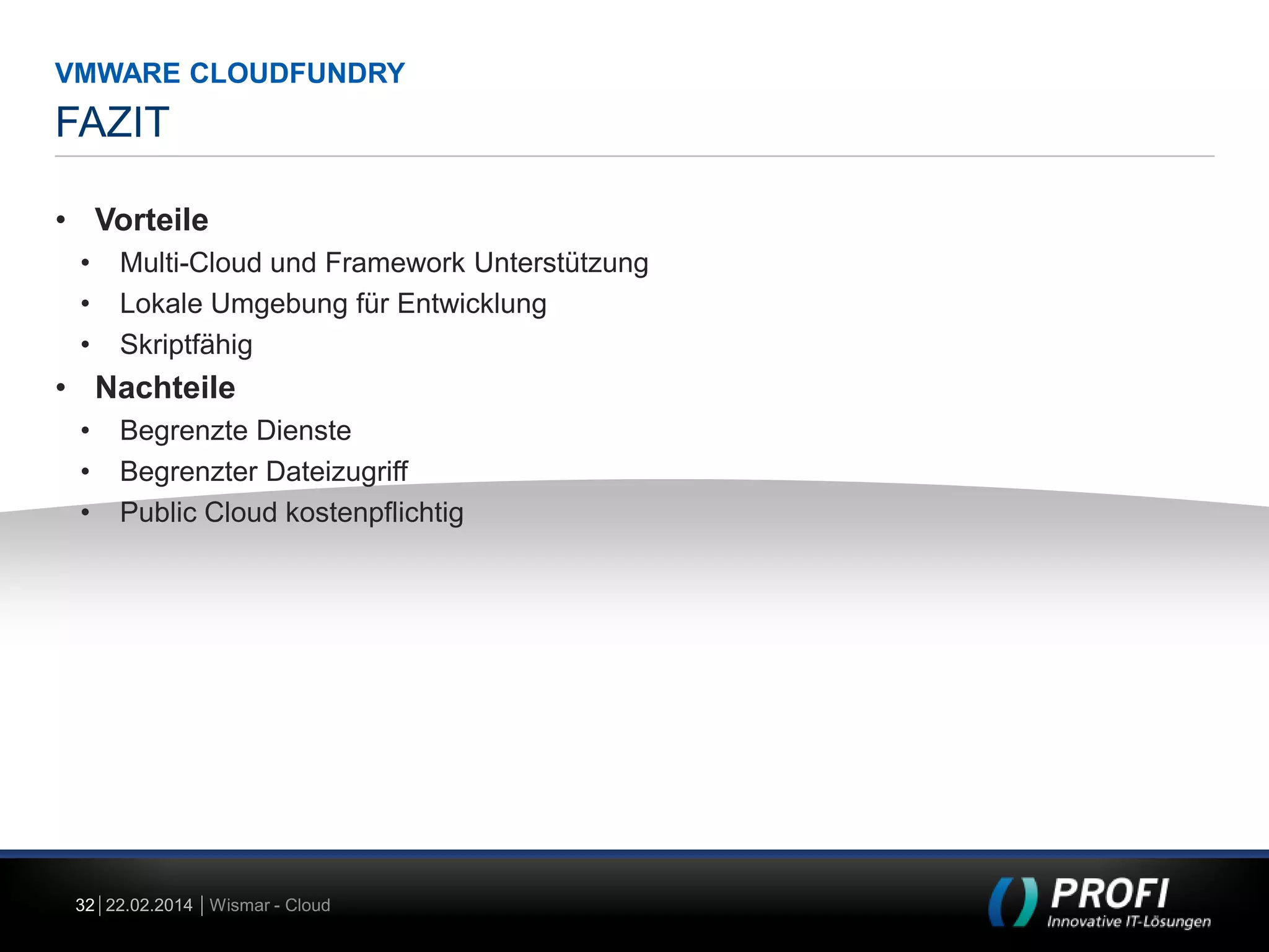 VMWARE CLOUDFUNDRY

FAZIT
• Vorteile
•
•
•

Multi-Cloud und Framework Unterstützung
Lokale Umgebung für Entwicklung
Skriptfähig

• Nachteile
•
•
•

Begrenzte Dienste
Begrenzter Dateizugriff
Public Cloud kostenpflichtig

32 22.02.2014 Wismar - Cloud

 