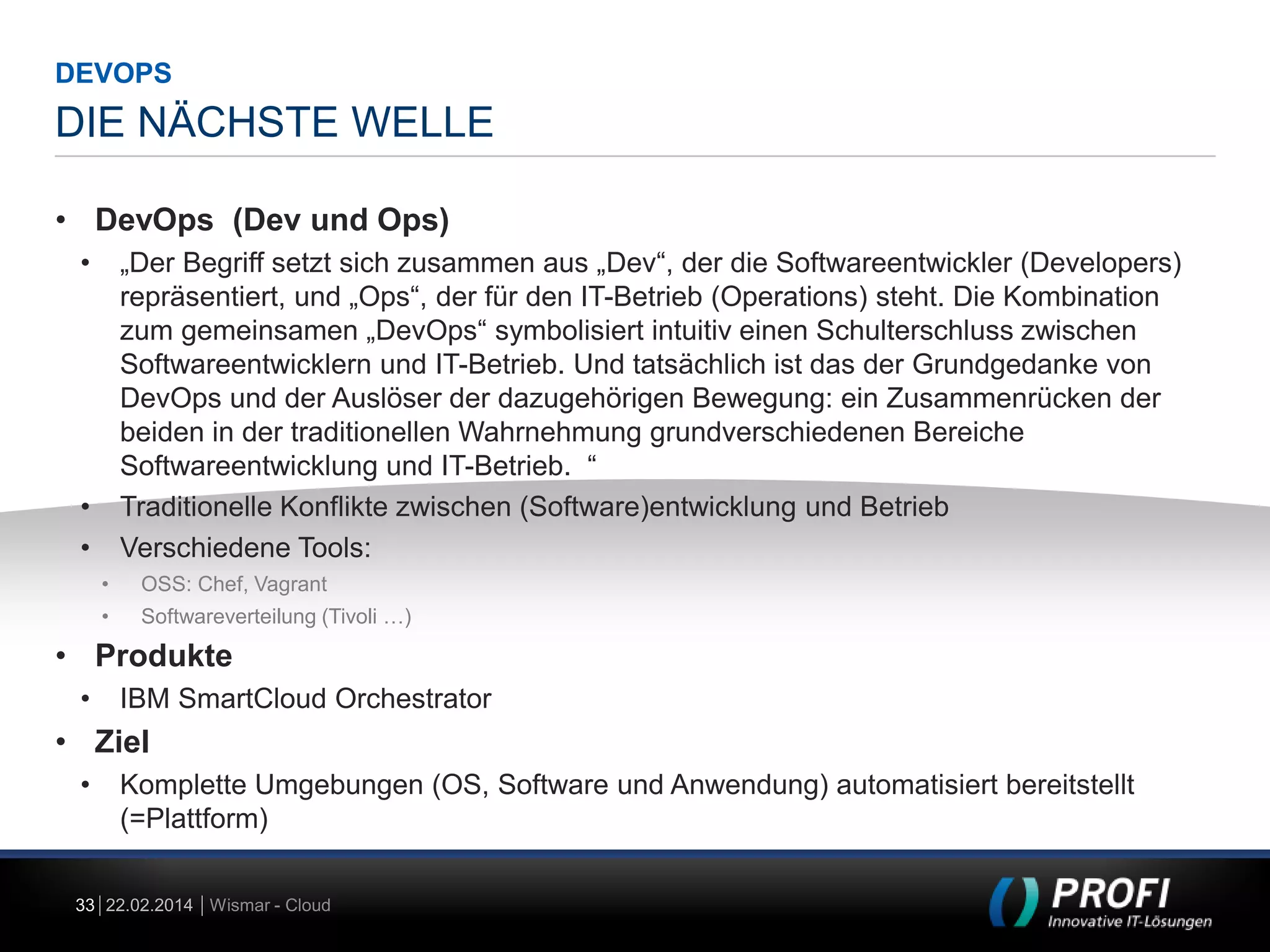 DEVOPS

DIE NÄCHSTE WELLE
• DevOps (Dev und Ops)
•

„Der Begriff setzt sich zusammen aus „Dev“, der die Softwareentwickler (Developers)
repräsentiert, und „Ops“, der für den IT-Betrieb (Operations) steht. Die Kombination
zum gemeinsamen „DevOps“ symbolisiert intuitiv einen Schulterschluss zwischen
Softwareentwicklern und IT-Betrieb. Und tatsächlich ist das der Grundgedanke von
DevOps und der Auslöser der dazugehörigen Bewegung: ein Zusammenrücken der
beiden in der traditionellen Wahrnehmung grundverschiedenen Bereiche
Softwareentwicklung und IT-Betrieb. “
Traditionelle Konflikte zwischen (Software)entwicklung und Betrieb
Verschiedene Tools:

•
•
•

OSS: Chef, Vagrant

•

Softwareverteilung (Tivoli …)

• Produkte
•

IBM SmartCloud Orchestrator

• Ziel
•

Komplette Umgebungen (OS, Software und Anwendung) automatisiert bereitstellt
(=Plattform)

33 22.02.2014 Wismar - Cloud

 
