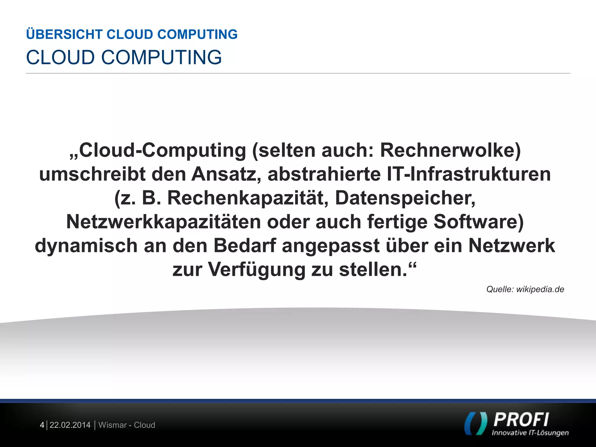 ÜBERSICHT CLOUD COMPUTING

CLOUD COMPUTING

„Cloud-Computing (selten auch: Rechnerwolke)
umschreibt den Ansatz, abstrahierte IT-Infrastrukturen
(z. B. Rechenkapazität, Datenspeicher,
Netzwerkkapazitäten oder auch fertige Software)
dynamisch an den Bedarf angepasst über ein Netzwerk
zur Verfügung zu stellen.“
Quelle: wikipedia.de

4 22.02.2014 Wismar - Cloud

 