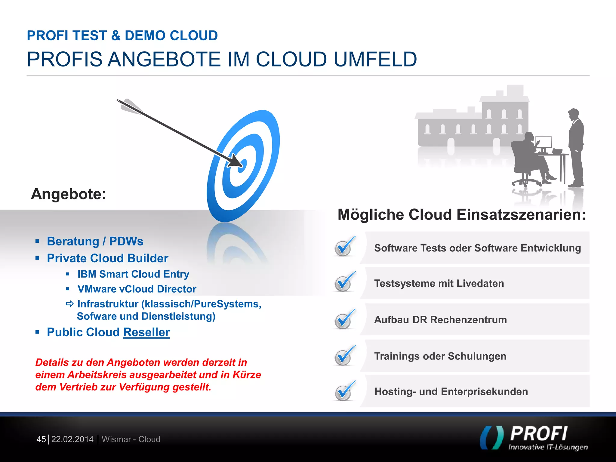 PROFI TEST & DEMO CLOUD

PROFIS ANGEBOTE IM CLOUD UMFELD

Angebote:
Mögliche Cloud Einsatzszenarien:
 Beratung / PDWs
 Private Cloud Builder
 IBM Smart Cloud Entry
 VMware vCloud Director
 Infrastruktur (klassisch/PureSystems,
Sofware und Dienstleistung)

Software Tests oder Software Entwicklung

Testsysteme mit Livedaten

Aufbau DR Rechenzentrum

 Public Cloud Reseller
Details zu den Angeboten werden derzeit in
einem Arbeitskreis ausgearbeitet und in Kürze
dem Vertrieb zur Verfügung gestellt.

45 22.02.2014 Wismar - Cloud

Trainings oder Schulungen

Hosting- und Enterprisekunden

 
