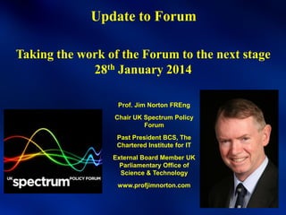 Update to Forum
Taking the work of the Forum to the next stage
28th January 2014
Prof. Jim Norton FREng
Chair UK Spectrum Policy
Forum
Past President BCS, The
Chartered Institute for IT
External Board Member UK
Parliamentary Office of
Science & Technology
www.profjimnorton.com

 