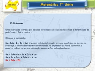 Matemática 7º SériePolinômiosUma expressão formada por adições e subtrações de vários monômios é denominada de polinômios. ( Poli = muitos ).Observe a expressão: 5a – 6ab + b – 2a + 3ab + b é um polinômio formado por seis monômios ou termos da sentença. Como existem termos semelhantes na expressão ou neste polinômio, é possível reduzir os termos efetuando as operações indicadas abaixo:5a – 6ab + b – 2a + 3ab + b= 5a – 2a – 6ab + 3ab + b + b=3a + 3ab + 2b