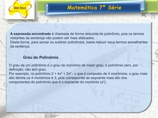 Matemática 7º SérieA expressão encontrada é chamada de forma reduzida do polinômio, pois os termos restantes da sentença não podem ser mais efetuados.Desta forma, para somar ou subtrair polinômios, basta reduzir seus termos semelhantes da sentença.Grau do PolinômioO grau de um polinômio é o grau do monômio de maior grau; o polinômio zero, por definição, não tem grau.Por exemplo, no polinômio 2 + 4x³ + 2x² - x que é composto de 4 monômios, o grau mais alto dentre os 4 monômios é 3, pois corresponde ao expoente mais alto dos componentes do polinômio que é o expoente do monômio (x³).