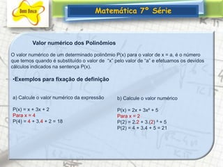 Matemática 7º SérieValor numérico dos PolinômiosO valor numérico de um determinado polinômio P(x) para o valor de x = a, é o número que temos quando é substituído o valor de  “x” pelo valor de “a” e efetuamos os devidos cálculos indicados na sentença P(x).Exemplos para fixação de definiçãoa) Calcule o valor numérico da expressão  P(x) = x + 3x + 2Para x = 4P(4) = 4 + 3.4 + 2 = 18b) Calcule o valor numérico P(x) = 2x + 3x² + 5Para x = 2P(2) = 2.2 + 3.(2) ² + 5P(2) = 4 + 3.4 + 5 = 21