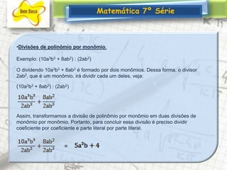 Matemática 7º SérieDivisões de polinômio por monômio. Exemplo: (10a3b3 + 8ab2) : (2ab2) O dividendo 10a3b3 + 8ab2 é formado por dois monômios. Dessa forma, o divisor 2ab2, que é um monômio, irá dividir cada um deles, veja: (10a3b3 + 8ab2) : (2ab2)Assim, transformamos a divisão de polinômio por monômio em duas divisões de monômio por monômio. Portanto, para concluir essa divisão é preciso dividir coeficiente por coeficiente e parte literal por parte literal. =
