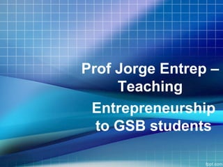 Prof Jorge Entrep –
Teaching
Entrepreneurship
to GSB students
 