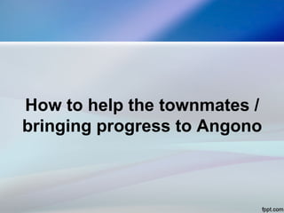 How to help the townmates /
bringing progress to Angono
 