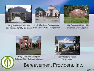 Bereavement Providers, Inc.
Holy Gardens La Union
San Fernando City, La Union
Holy Gardens Pangasinan
San Carlos City, Pangasinan
Holy Gardens Greenhills
Calamba City, Laguna
Holy Gardens Calapan
Calapan City, Oriental Mindoro
Holy Gardens Oton
Oton, Iloilo
 