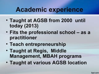 Academic experience
• Taught at AGSB from 2000 until
today (2013)
• Fits the professional school – as a
practitioner
• Teach entrepreneurship
• Taught at Regis, Middle
Management, MBAH programs
• Taught at various AGSB location
 