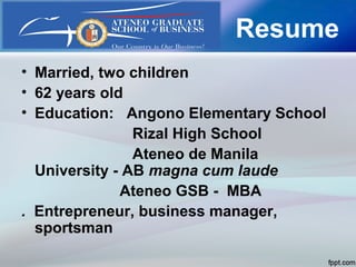Resume
• Married, two children
• 62 years old
• Education: Angono Elementary School
Rizal High School
Ateneo de Manila
University - AB magna cum laude
Ateneo GSB - MBA
. Entrepreneur, business manager,
sportsman
 