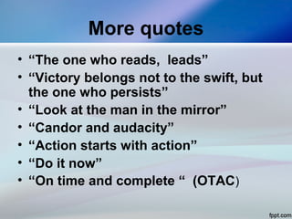 More quotes
• “The one who reads, leads”
• “Victory belongs not to the swift, but
the one who persists”
• “Look at the man in the mirror”
• “Candor and audacity”
• “Action starts with action”
• “Do it now”
• “On time and complete “ (OTAC)
 