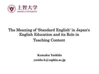The Meaning of 'Standard English' in Japan's
English Education and its Role in
Teaching Content
Kensaku Yoshida
yosida-k@sophia.ac.jp
 