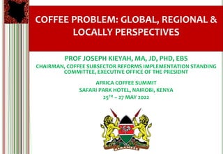 COFFEE PROBLEM: GLOBAL, REGIONAL &
LOCALLY PERSPECTIVES
PROF JOSEPH KIEYAH, MA, JD, PHD, EBS
CHAIRMAN, COFFEE SUBSECTOR REFORMS IMPLEMENTATION STANDING
COMMITTEE, EXECUTIVE OFFICE OF THE PRESIDNT
AFRICA COFFEE SUMMIT
SAFARI PARK HOTEL, NAIROBI, KENYA
25TH – 27 MAY 2022
 