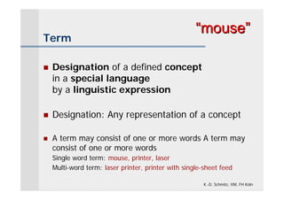 “mouse”
Term

   Designation of a defined concept
    in a special language
    by a linguistic expression

   Designation: Any representation of a concept

   A term may consist of one or more words A term may
    consist of one or more words
    Single word term: mouse, printer, laser
    Multi-word term: laser printer, printer with single-sheet feed

                                                        K.-D. Schmitz, IIM, FH Köln
 