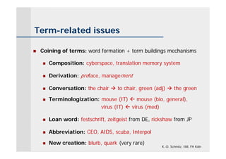 Term-related issues

   Coining of terms: word formation + term buildings mechanisms

       Composition: cyberspace, translation memory system

       Derivation: preface, management

       Conversation: the chair  to chair, green (adj)  the green

       Terminologization: mouse (IT)  mouse (bio, general),
                           virus (IT)  virus (med)

       Loan word: festschrift, zeitgeist from DE, rickshaw from JP

       Abbreviation: CEO, AIDS, scuba, Interpol

       New creation: blurb, quark (very rare)
                                                      K.-D. Schmitz, IIM, FH Köln
 