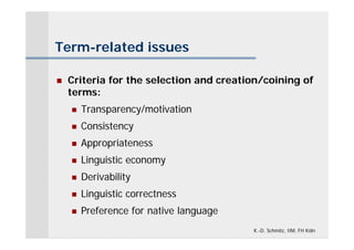 Term-related issues

   Criteria for the selection and creation/coining of
    terms:
       Transparency/motivation
       Consistency
       Appropriateness
       Linguistic economy
       Derivability
       Linguistic correctness
       Preference for native language
                                         K.-D. Schmitz, IIM, FH Köln
 