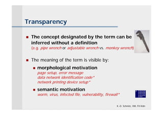 Transparency

   The concept designated by the term can be
    inferred without a definition
    (e.g. pipe wrench or adjustable wrench vs. monkey wrench)


   The meaning of the term is visible by:
       morphological motivation
        page setup, error message
        data network identification code*
        network printing device setup*
       semantic motivation
        worm, virus, infected file, vulnerability, firewall*

                                                          K.-D. Schmitz, IIM, FH Köln
 