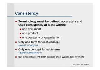 Consistency

   Terminology must be defined accurately and
    used consistently at least within:
      one document
      one product

      one company or organization

   Only one term for each concept
    (avoid synonyms !)
   Only one concept for each term
    (avoid homonyms !)
   But also consistent term coining (see Wikipedia: wrench)

                                                 K.-D. Schmitz, IIM, FH Köln
 