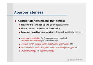 Appropriateness

   Appropriateness means that terms:
       have to be familiar to the user (localization!)
       don’t cause confusion or insecurity
       have no negative connotations (neutral, politically correct)

       express installation (only components needed)
        network installation (all components)
       system error, severe error, fatal error, user error etc.
       master/slave, web designers’ bible, knowledge nugget etc.
       nuclear energy vs. atomic energy


                                                     K.-D. Schmitz, IIM, FH Köln
 