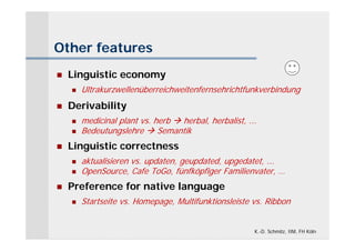 Other features
   Linguistic economy
       Ultrakurzwellenüberreichweitenfernsehrichtfunkverbindung
   Derivability
       medicinal plant vs. herb  herbal, herbalist, ...
       Bedeutungslehre  Semantik
   Linguistic correctness
       aktualisieren vs. updaten, geupdated, upgedatet, ...
       OpenSource, Cafe ToGo, fünfköpfiger Familienvater, …
   Preference for native language
       Startseite vs. Homepage, Multifunktionsleiste vs. Ribbon


                                                        K.-D. Schmitz, IIM, FH Köln
 