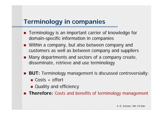 Terminology in companies
   Terminology is an important carrier of knowledge for
    domain-specific information in companies
   Within a company, but also between company and
    customers as well as between company and suppliers
   Many departments and sectors of a company create,
    disseminate, retrieve and use terminology

   BUT: Terminology management is discussed controversially:
      Costs + effort

      Quality and efficiency

   Therefore: Costs and benefits of terminology management

                                             K.-D. Schmitz, IIM, FH Köln
 