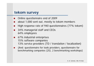 tekom survey
   Online questionnaire end of 2009
   about 1,000 sent out, mostly to tekom members
   High response rate of 940 questionnaires (77% tekom)
   34% managerial staff and CEOs
    64% employees
   67% industrial enterprises
    15% software companies
    13% service providers (TD / translation / localization)
   (And: questionnaire for tools providers, questionnaire for
    benchmarking companies (25), 2 benchmarking workshops)



                                                K.-D. Schmitz, IIM, FH Köln
 