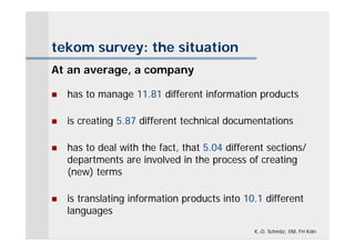 tekom survey: the situation
At an average, a company

   has to manage 11.81 different information products

   is creating 5.87 different technical documentations

   has to deal with the fact, that 5.04 different sections/
    departments are involved in the process of creating
    (new) terms

   is translating information products into 10.1 different
    languages
                                               K.-D. Schmitz, IIM, FH Köln
 