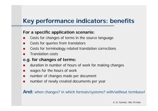 Key performance indicators: benefits
For a specific application scenario:
   Costs for changes of terms in the source language
   Costs for queries from translators
   Costs for terminology related translation corrections
   Translation costs
e.g. for changes of terms:
   duration in number of hours of work for making changes
   wages for the hours of work
   number of changes made per document
   number of newly created documents per year

And: when changes? in which formats/systems? with/without termbase!

                                                       K.-D. Schmitz, IIM, FH Köln
 