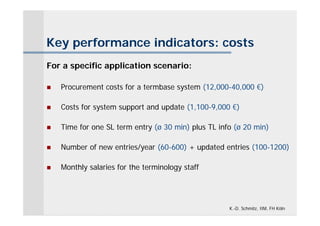 Key performance indicators: costs
For a specific application scenario:

   Procurement costs for a termbase system (12,000-40,000 €)

   Costs for system support and update (1,100-9,000 €)

   Time for one SL term entry (ø 30 min) plus TL info (ø 20 min)

   Number of new entries/year (60-600) + updated entries (100-1200)

   Monthly salaries for the terminology staff




                                                     K.-D. Schmitz, IIM, FH Köln
 