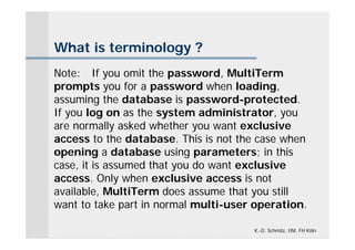 What is terminology ?
Note: If you omit the password, MultiTerm
prompts you for a password when loading,
assuming the database is password-protected.
If you log on as the system administrator, you
are normally asked whether you want exclusive
access to the database. This is not the case when
opening a database using parameters; in this
case, it is assumed that you do want exclusive
access. Only when exclusive access is not
available, MultiTerm does assume that you still
want to take part in normal multi-user operation.

                                      K.-D. Schmitz, IIM, FH Köln
 