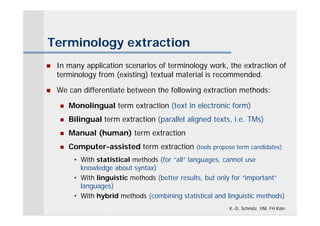 Terminology extraction
   In many application scenarios of terminology work, the extraction of
    terminology from (existing) textual material is recommended.

   We can differentiate between the following extraction methods:

        Monolingual term extraction (text in electronic form)
        Bilingual term extraction (parallel aligned texts, i.e. TMs)
        Manual (human) term extraction
        Computer-assisted term extraction (tools propose term candidates)
          • With statistical methods (for “all” languages, cannot use
            knowledge about syntax)
          • With linguistic methods (better results, but only for “important”
            languages)
          • With hybrid methods (combining statistical and linguistic methods)
                                                            K.-D. Schmitz, IIM, FH Köln
 
