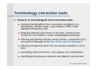 Terminology extraction tools
   Features of (monolingual) term extraction tools:
       Common functionalities from concordance programs (e.g.
        WordSmith): identify words, word statistics, KWIC index,
        alphabetic/frequency order
       Reducing inflected word forms to the basic canonical form:
        needed for real statistics, needs morphological knowledge
       Filtering and ignoring function words (articles, conjunctions etc.)
        and general language words (but what is general language?)
       Filtering and ignoring terms that are already included in a term
        base
       Identifying multi-word terms, noun phases and verbal phases
       Identifying discontinuous elements and elliptical constructions


                                                         K.-D. Schmitz, IIM, FH Köln
 