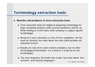 Terminology extraction tools

   Benefits and problems of term extraction tools:

       Term extraction tools are helpful in preparing terminology for
        large translation projects (with several translators) and for an
        initial feeding of a term base (with company or subject specific
        terminology)

       Result of a term extraction is a list of term candidates; the list
        must be checked; but what about the texts (with possible not
        extracted terms)?

       Results are only terms (and context examples), but no other
        terminological information; it is a kind of a to-do list for the
        terminologist

       The more linguistics the better the results; but what about “less
        common” and minority languages?                  K.-D. Schmitz, IIM, FH Köln
 