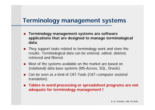 Terminology management systems

   Terminology management systems are software
    applications that are designed to manage terminological
    data.
   They support tasks related to terminology work and store the
    results: Terminological data can be entered, edited, deleted,
    retrieved and filtered.
   Most of the systems available on the market are based on
    (relational) data base systems (MS-Access, SQL, Oracle).
   Can be seen as a kind of CAT-Tools (CAT=computer assisted
    translation).
   Tables in word processing or spreadsheet programs are not
    adequate for terminology management !


                                                      K.-D. Schmitz, IIM, FH Köln
 