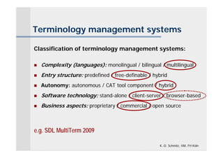 Terminology management systems

Classification of terminology management systems:

   Complexity (languages): monolingual / bilingual / multilingual
   Entry structure: predefined / free-definable / hybrid
   Autonomy: autonomous / CAT tool component / hybrid
   Software technology: stand-alone / client-server / browser-based
   Business aspects: proprietary / commercial / open source



e.g. SDL MultiTerm 2009

                                                     K.-D. Schmitz, IIM, FH Köln
 