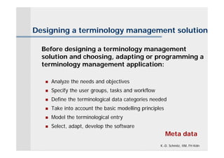 Designing a terminology management solution

  Before designing a terminology management
  solution and choosing, adapting or programming a
  terminology management application:

      Analyze the needs and objectives
      Specify the user groups, tasks and workflow
      Define the terminological data categories needed
      Take into account the basic modelling principles
      Model the terminological entry
      Select, adapt, develop the software
                                                          Meta data
                                                     K.-D. Schmitz, IIM, FH Köln
 