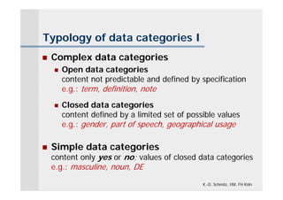 Typology of data categories I
   Complex data categories
       Open data categories
        content not predictable and defined by specification
        e.g.: term, definition, note
       Closed data categories
        content defined by a limited set of possible values
        e.g.: gender, part of speech, geographical usage

   Simple data categories
    content only yes or no; values of closed data categories
    e.g.: masculine, noun, DE

                                                K.-D. Schmitz, IIM, FH Köln
 