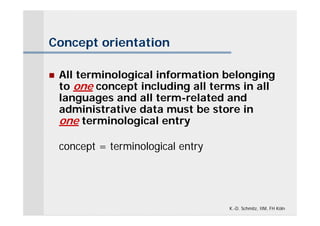 Concept orientation

   All terminological information belonging
    to one concept including all terms in all
    languages and all term-related and
    administrative data must be store in
    one terminological entry

    concept = terminological entry




                                     K.-D. Schmitz, IIM, FH Köln
 